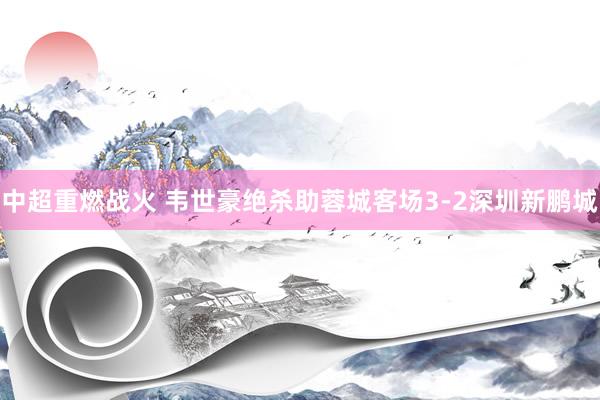 中超重燃战火 韦世豪绝杀助蓉城客场3-2深圳新鹏城
