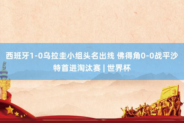 西班牙1-0乌拉圭小组头名出线 佛得角0-0战平沙特首进淘汰赛 | 世界杯