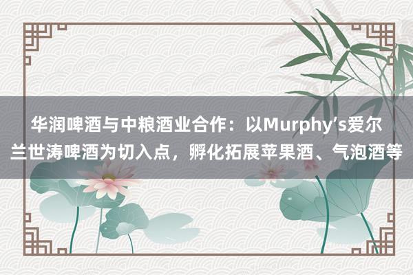 华润啤酒与中粮酒业合作：以Murphy’s爱尔兰世涛啤酒为切入点，孵化拓展苹果酒、气泡酒等