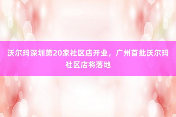 沃尔玛深圳第20家社区店开业，广州首批沃尔玛社区店将落地