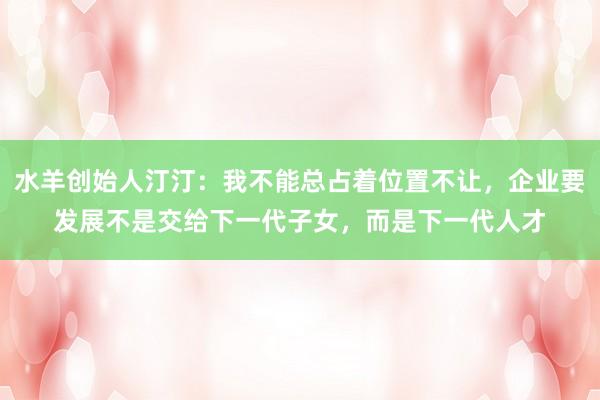 水羊创始人汀汀：我不能总占着位置不让，企业要发展不是交给下一代子女，而是下一代人才