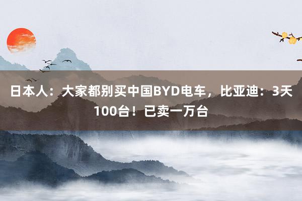日本人：大家都别买中国BYD电车，比亚迪：3天100台！已卖一万台