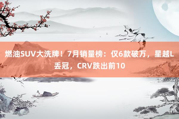 燃油SUV大洗牌！7月销量榜：仅6款破万，星越L丢冠，CRV跌出前10