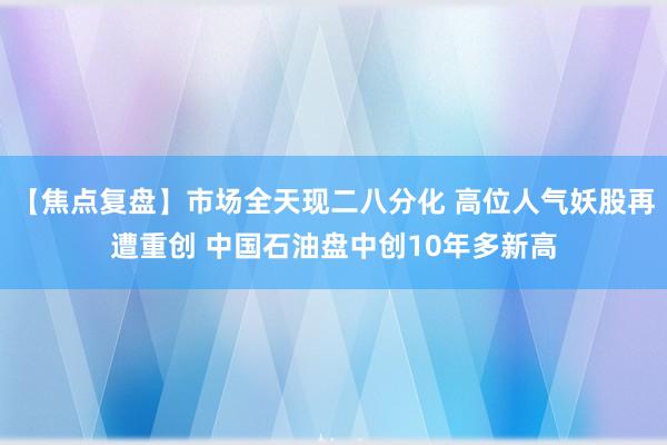 【焦点复盘】市场全天现二八分化 高位人气妖股再遭重创 中国石油盘中创10年多新高