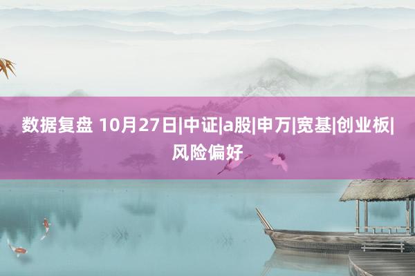 数据复盘 10月27日|中证|a股|申万|宽基|创业板|风险偏好
