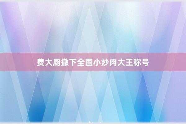 费大厨撤下全国小炒肉大王称号