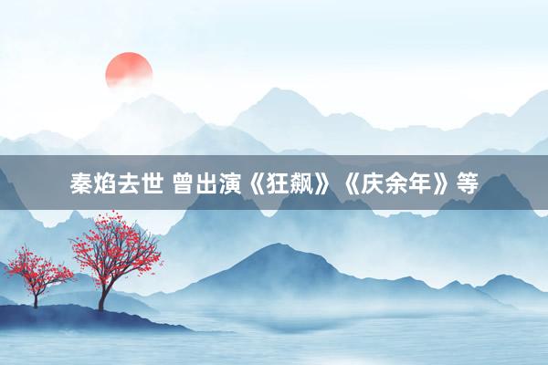 秦焰去世 曾出演《狂飙》《庆余年》等