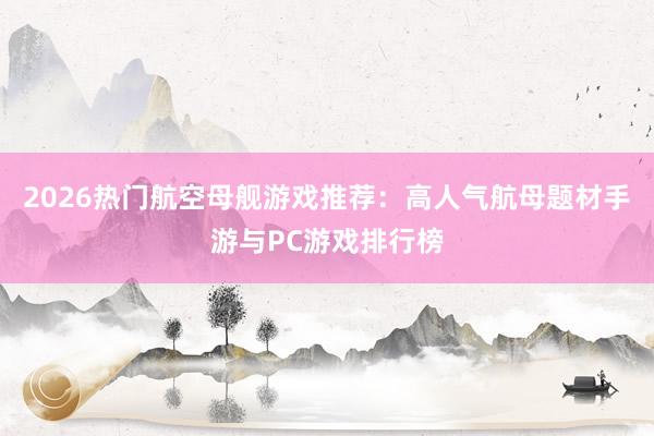 2026热门航空母舰游戏推荐：高人气航母题材手游与PC游戏排行榜