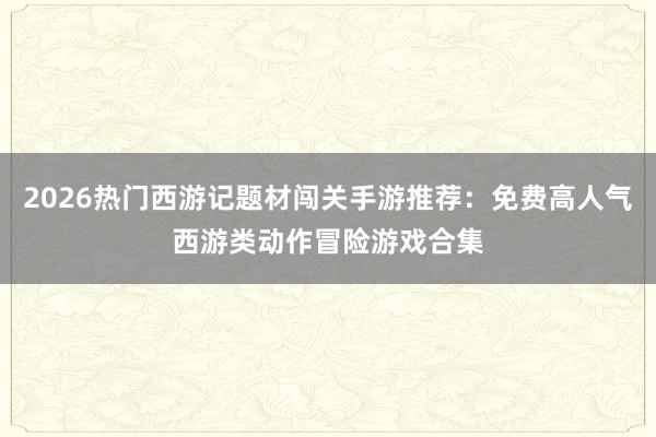 2026热门西游记题材闯关手游推荐：免费高人气西游类动作冒险游戏合集