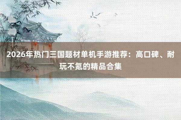 2026年热门三国题材单机手游推荐：高口碑、耐玩不氪的精品合集