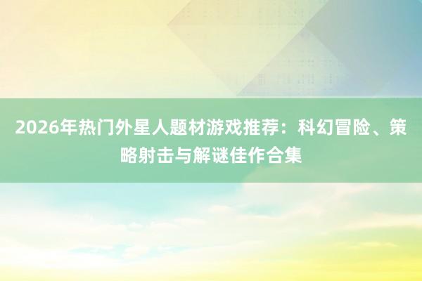 2026年热门外星人题材游戏推荐:科幻冒险、策略射击与解谜佳作合集