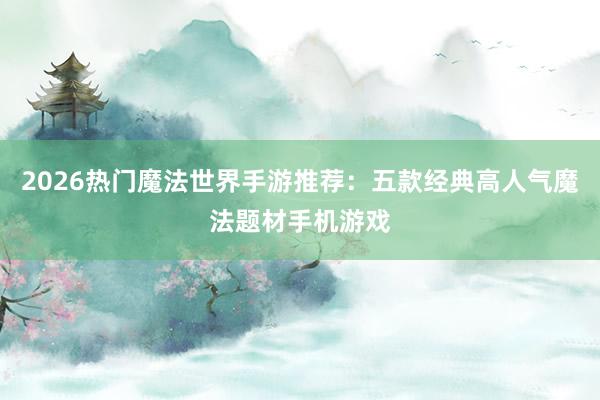 2026热门魔法世界手游推荐：五款经典高人气魔法题材手机游戏