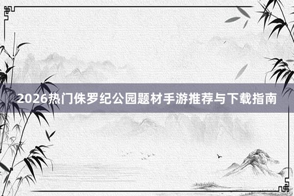 2026热门侏罗纪公园题材手游推荐与下载指南