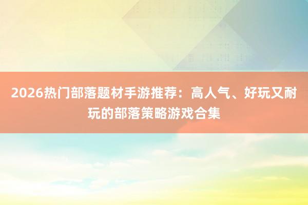 2026热门部落题材手游推荐：高人气、好玩又耐玩的部落策略游戏合集