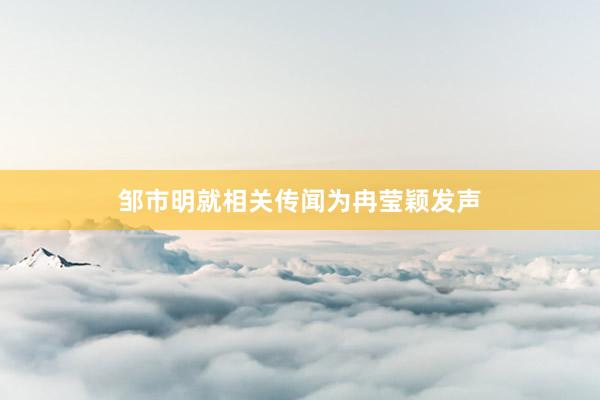 邹市明就相关传闻为冉莹颖发声