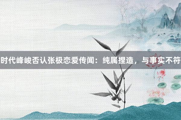 时代峰峻否认张极恋爱传闻：纯属捏造，与事实不符