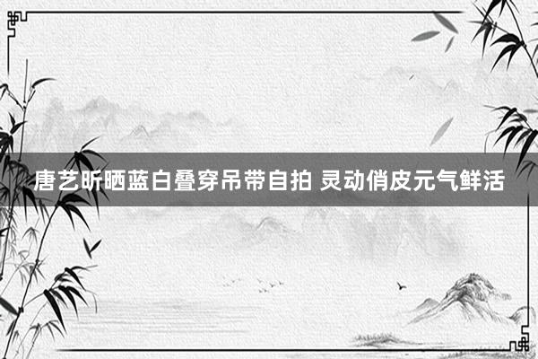 唐艺昕晒蓝白叠穿吊带自拍 灵动俏皮元气鲜活