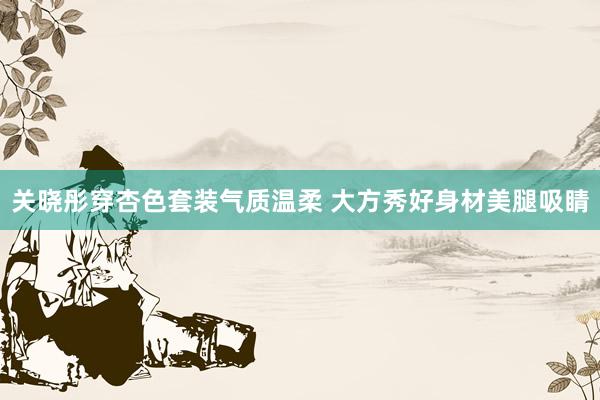 关晓彤穿杏色套装气质温柔 大方秀好身材美腿吸睛