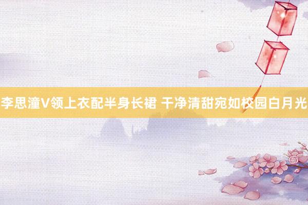 李思潼V领上衣配半身长裙 干净清甜宛如校园白月光
