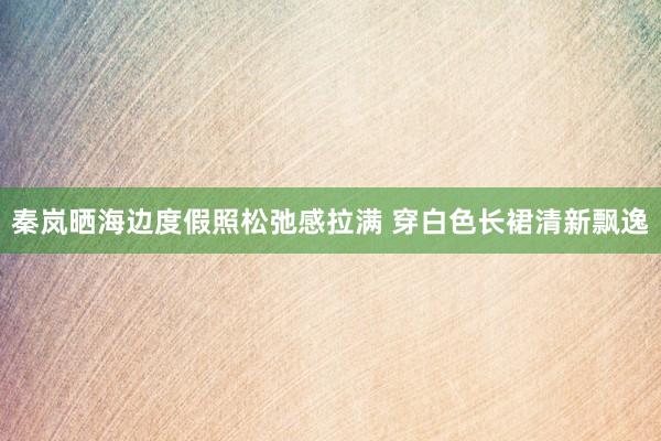 秦岚晒海边度假照松弛感拉满 穿白色长裙清新飘逸