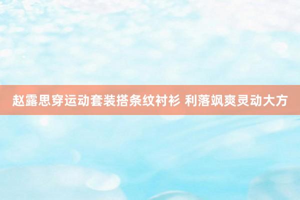 赵露思穿运动套装搭条纹衬衫 利落飒爽灵动大方