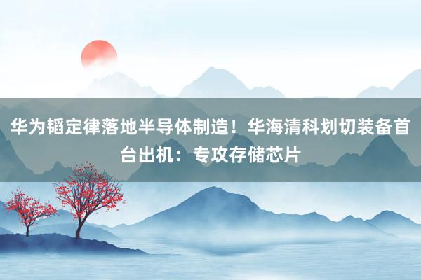 华为韬定律落地半导体制造！华海清科划切装备首台出机：专攻存储芯片
