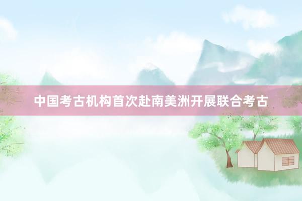 中国考古机构首次赴南美洲开展联合考古