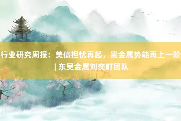 行业研究周报：美债担忧再起，贵金属势能再上一阶 | 东吴金属刘奕町团队