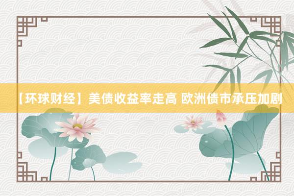 【环球财经】美债收益率走高 欧洲债市承压加剧