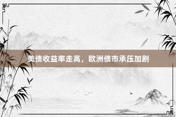 美债收益率走高，欧洲债市承压加剧