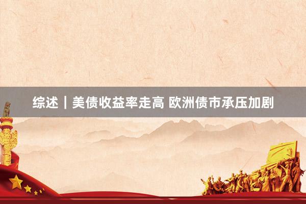 综述｜美债收益率走高 欧洲债市承压加剧