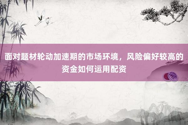 面对题材轮动加速期的市场环境，风险偏好较高的资金如何运用配资