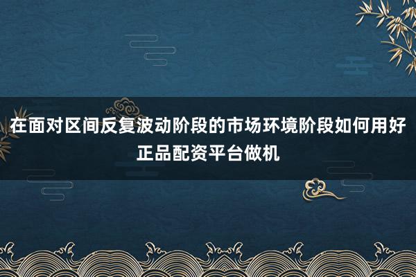 在面对区间反复波动阶段的市场环境阶段如何用好正品配资平台做机