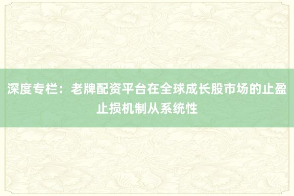 深度专栏：老牌配资平台在全球成长股市场的止盈止损机制从系统性