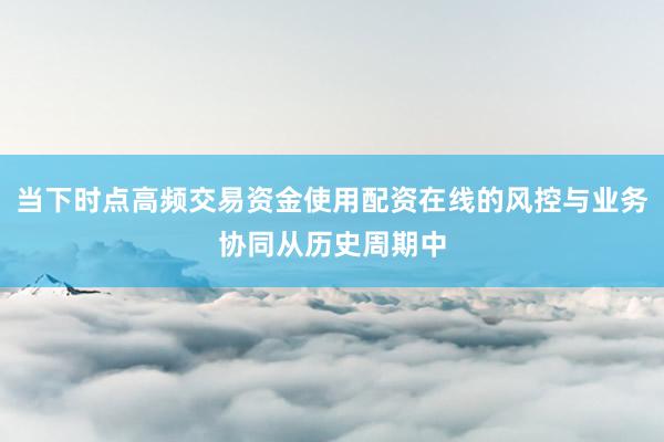 当下时点高频交易资金使用配资在线的风控与业务协同从历史周期中