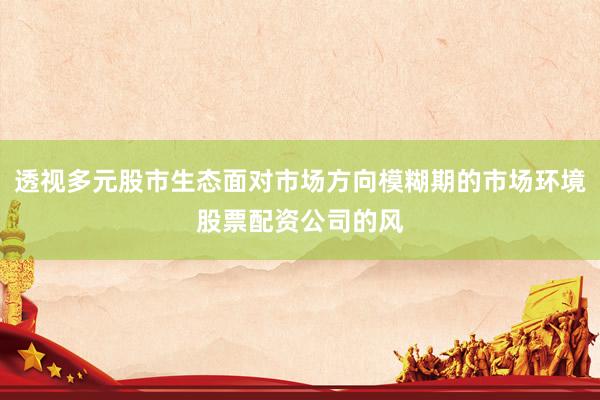 透视多元股市生态面对市场方向模糊期的市场环境股票配资公司的风