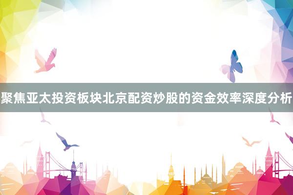 聚焦亚太投资板块北京配资炒股的资金效率深度分析
