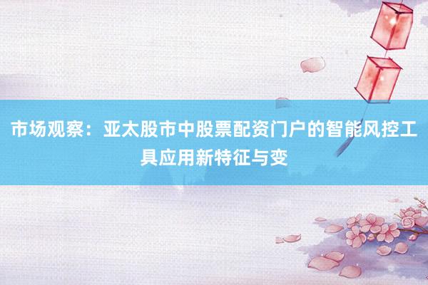 市场观察：亚太股市中股票配资门户的智能风控工具应用新特征与变