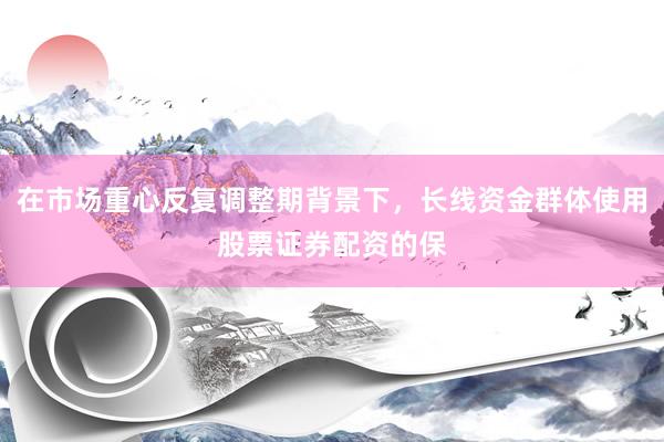 在市场重心反复调整期背景下，长线资金群体使用股票证券配资的保