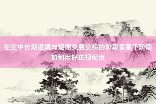在在中长期逻辑与短期交易交织的阶段背景下阶段如何用好正规配资
