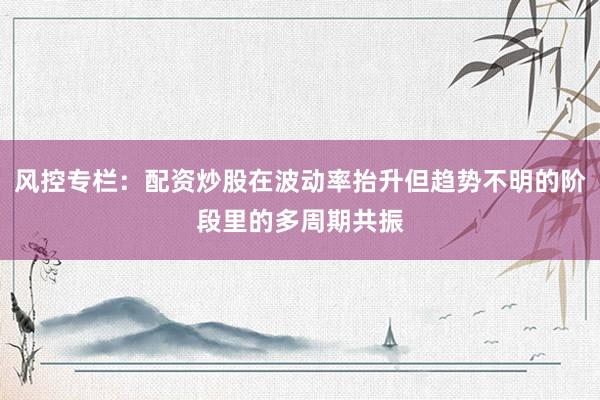 风控专栏：配资炒股在波动率抬升但趋势不明的阶段里的多周期共振
