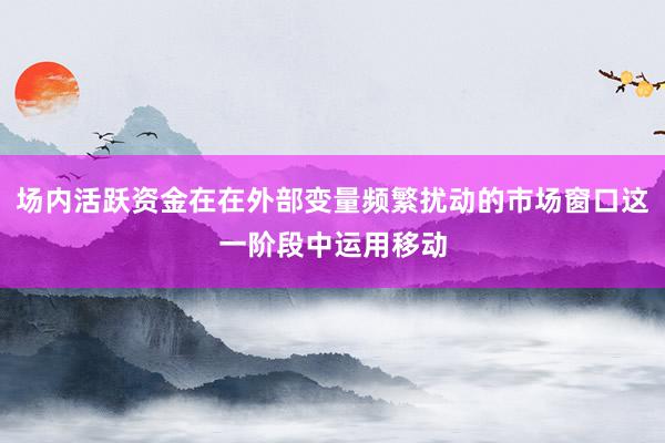 场内活跃资金在在外部变量频繁扰动的市场窗口这一阶段中运用移动
