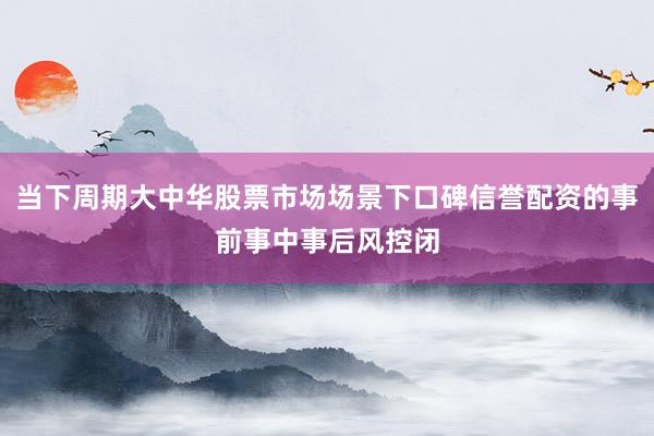 当下周期大中华股票市场场景下口碑信誉配资的事前事中事后风控闭