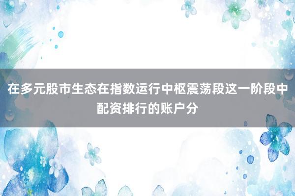 在多元股市生态在指数运行中枢震荡段这一阶段中配资排行的账户分