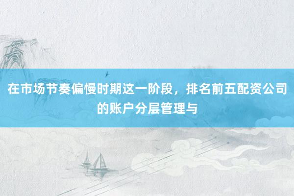 在市场节奏偏慢时期这一阶段，排名前五配资公司的账户分层管理与