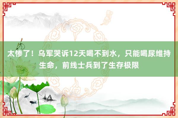 太惨了！乌军哭诉12天喝不到水，只能喝尿维持生命，前线士兵到了生存极限