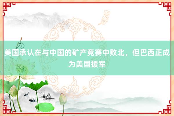 美国承认在与中国的矿产竞赛中败北，但巴西正成为美国援军