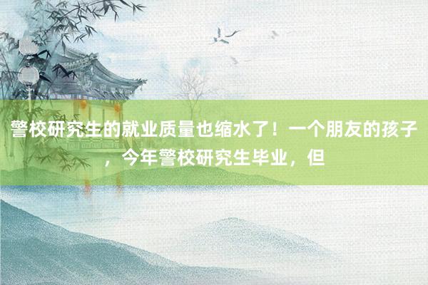 警校研究生的就业质量也缩水了！一个朋友的孩子，今年警校研究生毕业，但