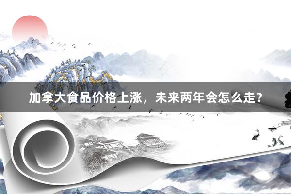 加拿大食品价格上涨，未来两年会怎么走？
