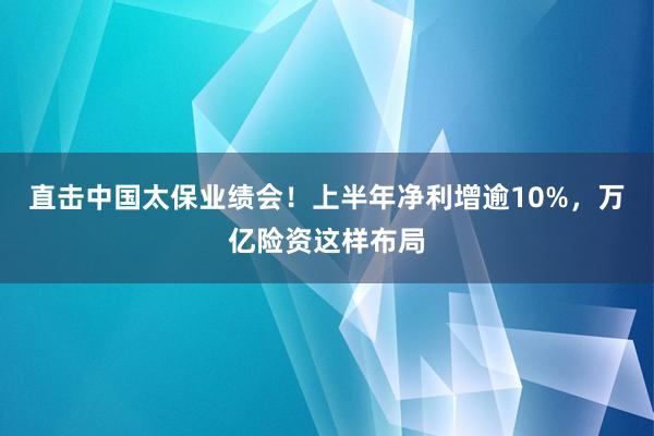 直击中国太保业绩会！上半年净利增逾10%，万亿险资这样布局